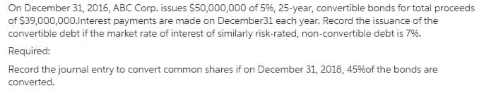 On December 31, 2016, ABC Corp. issues $50,000,000 of 5%, 25-year, convertible bonds for total proceeds
of $39,000,000.lnterest payments are made on December31 each year. Record the issuance of the
convertible debt if the market rate of interest of similarly risk-rated, non-convertible debt is 7%.
Required:
Record the journal entry to convert common shares if on December 31, 2018, 45%of the bonds are
converted.
