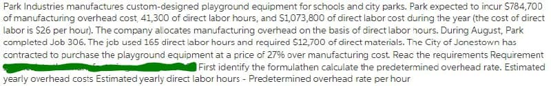 Park Industries manufactures custom-designed playground equipment for schools and city parks. Park expected to incur S784,700
of manufacturing overhead cost, 41,300 of direct labor hours, and S1,073,800 of direct labor cost during the year (the cost of direct
labor is $26 per hour). The company allocates manufacturing overhead on the basis of direct labor nours. During August, Park
completed Job 306. The job used 165 direct labor hours and required S12,700 of direct materials. The City of Jonestown has
contracted to purchase the playground equipment at a price of 27% over manufacturing cost. Reac the requirements Requirement
First identify the formulathen calculate the predetermined overhead rate. Estimated
yearly overhead costs Estimated yearly direct labor hours - Predetermined overhead rate per hour
