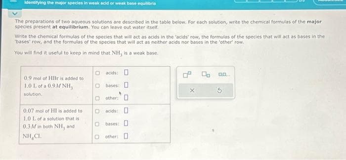 Identifying the major species in weak acid or weak base equilibria
The preparations of two aqueous solutions are described in the table below. For each solution, write the chemical formulas of the major
species present at equilibrium. You can leave out water itself.
Write the chemical formulas of the species that will act as acids in the 'acids' row, the formulas of the species that will act as bases in the
"bases' row, and the formulas of the species that will act as neither acids nor bases in the "other" row.
You will find it useful to keep in mind that NH, is a weak base.
0.9 mol of HBr is added to
1.0 L of a 0.9M NH,
solution.
0.07 mol of HI is added to
1.0 L of a solution that is
0.3M in both NH, and
NH,CI.
acids:
Obases: D
0 other: O
acids: O
O bases: O
Oother: O
X
Do
D.D.