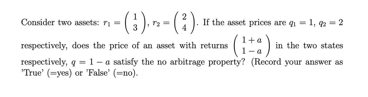 (;). » - ( )
Consider two assets: rı =
3
If the asset prices are q1
= 1, q2 = 2
()
1+ a
respectively, does the price of an asset with returns
1
in the two states
- a.
= 1 - a satisfy the no arbitrage property? (Record your answer as
respectively, q
'True' (=yes) or 'False' (=no).
