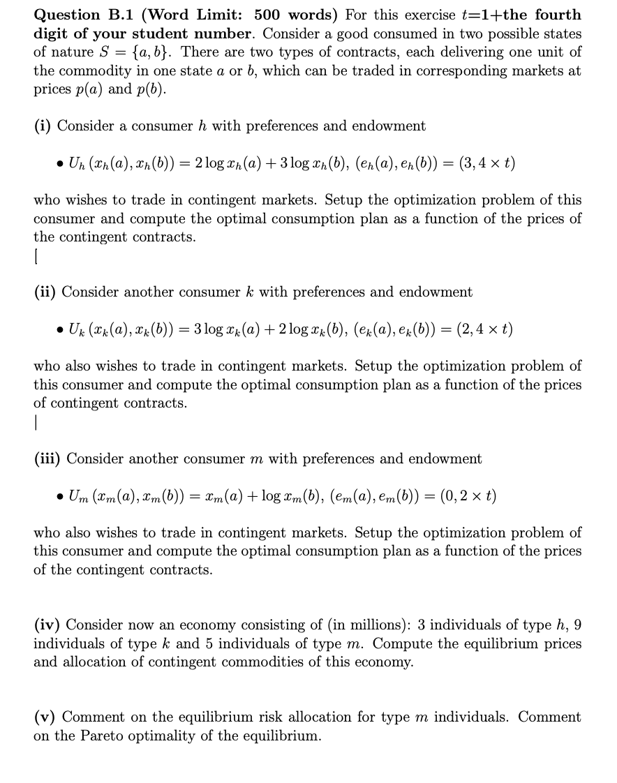 Question B.1 (Word Limit: 500 words) For this exercise t=1+the fourth
digit of your student number. Consider a good consumed in two possible states
of nature S= {a, b}. There are two types of contracts, each delivering one unit of
the commodity in one state a or b, which can be traded in corresponding markets at
prices p(a) and p(b).
(i) Consider a consumer h with preferences and endowment
• Un (xh(a), xh (b)) = 2log ₂ (a) + 3 log xn (b), (en(a), en (b)) = (3, 4 × t)
who wishes to trade in contingent markets. Setup the optimization problem of this
consumer and compute the optimal consumption plan as a function of the prices of
the contingent contracts.
(ii) Consider another consumer k with preferences and endowment
● Uk (xk(a), xk (b)) = 3 log x (a) + 2log xk (b), (ek(a), ek(b)) = (2,4 × t)
who also wishes to trade in contingent markets. Setup the optimization problem of
this consumer and compute the optimal consumption plan as a function of the prices
of contingent contracts.
(iii) Consider another consumer m with preferences and endowment
• Um (xm(a), xm (b)) = xm(a) + log xm(b), (em(a), em(b)) = (0,2 × t)
who also wishes to trade in contingent markets. Setup the optimization problem of
this consumer and compute the optimal consumption plan as a function of the prices
of the contingent contracts.
(iv) Consider now an economy consisting of (in millions): 3 individuals of type h, 9
individuals of type k and 5 individuals of type m. Compute the equilibrium prices
and allocation of contingent commodities of this economy.
(v) Comment on the equilibrium risk allocation for type m individuals. Comment
on the Pareto optimality of the equilibrium.