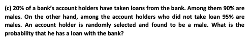 (c) 20% of a bank's account holders have taken loans from the bank. Among them 90% are
males. On the other hand, among the account holders who did not take loan 95% are
males. An account holder is randomly selected and found to be a male. What is the
probability that he has a loan with the bank?
