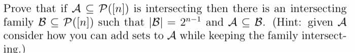 Prove that if AC P([n]) is intersecting then there is an intersecting
family BC P([n]) such that |B| = 2"-1 and ACB. (Hint: given A
consider how you can add sets to A while keeping the family intersect-
ing.)
