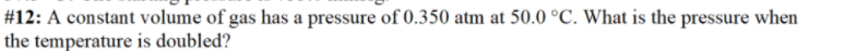 #12: A constant volume of gas has a pressure of 0.350 atm at 50.0 °C. What is the pressure when
the temperature is doubled?
