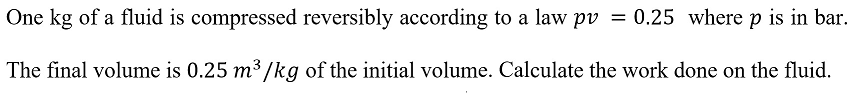 One kg of a fluid is compressed reversibly according to a law pv = 0.25 where p is in bar.
The final volume is 0.25 m³/kg of the initial volume. Calculate the work done on the fluid.
