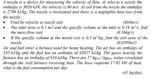 A nozzle is a device for measuring the velocity of flow. At inlet to a nozzle the
enthalpy is 3026 kJ/k, the velocity is 60 m/s. At exit from the nozzle the enthalpy
is 2790 kJ/kg. The nozzle is horizontal and there is a negligible heat loss from
the nozzle.
Find he velocity at nozzle exit
The inlet area is 0.1 m2 and the specific volume at the inlet is 0.19 m²/s, find
the mass flow rate
• f the specific volume at the nozzle exit is 0.5 m²/kg, find the exit area of the
nozzle
(688m/s)
(0.36kg/s)
(0.0299m2)
Air and fuel enter a furnace used for home heating. The air has an enthalpy of
320 kJ/kg and the fuel has an enthalpy of 43027 kJ/kg. The gases leaving the
furnace has an enthalpy of 616 kJ/kg. There are 17 kgair / kgfuel, water circulated
through the wall furnace receiving heat. The hose required 17.02 kW of heat,
what is the fuel consumption per day.
(41 kg/day)
