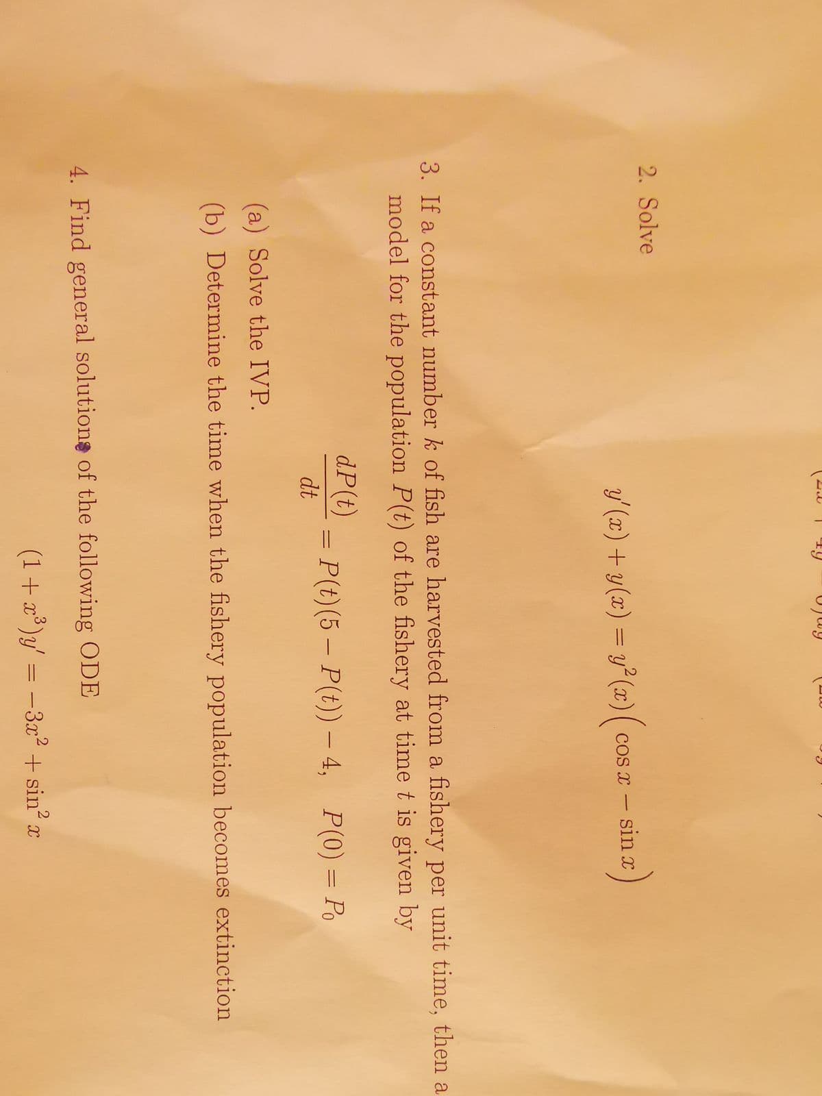 2. Solve
y'(x) + y(x) = y²(x) ( cos x - sin x)
3. If a constant number k of fish are harvested from a fishery per unit time, then a
model for the population P(t) of the fishery at time t is given by
dP(t)
dt
||
P(t)(5 – P(t)) — 4, P(0) = Po
(a) Solve the IVP.
(b) Determine the time when the fishery population becomes extinction
4. Find general solutions of the following ODE
(1+x³)y' = −3x² + sin² a