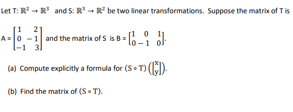 Let T: R² R³ and S: R³ → R² be two linear transformations. Suppose the matrix of T is
2
A-6-1
A= 0 - 1 and the matrix of S is B =
3]
(a) Compute explicitly a formula for (ST) ([]).
(b) Find the matrix of (So T).
= 10-1
[101]
31.