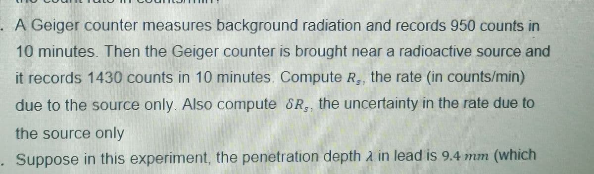 . A Geiger counter measures background radiation and records 950 counts in
10 minutes. Then the Geiger counter is brought near a radioactive source and
it records 1430 counts in 10 minutes. Compute R,, the rate (in counts/min)
due to the source only. Also compute &R,, the uncertainty in the rate due to
the source only
. Suppose in this experiment, the penetration depth in lead is 9.4 mm (which