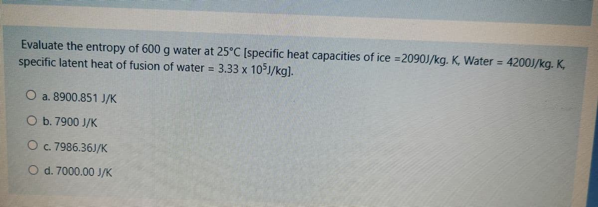 Evaluate the entropy of 600 g water at 25°C [specific heat capacities of ice =2090J/kg. K, Water = 4200J/kg. K,
specific latent heat of fusion of water = 3.33 x
10 J/kg].
O a. 8900.851 J/K
O b. 7900 J/K
O c. 7986.36J/K
d.7000.00 /K
