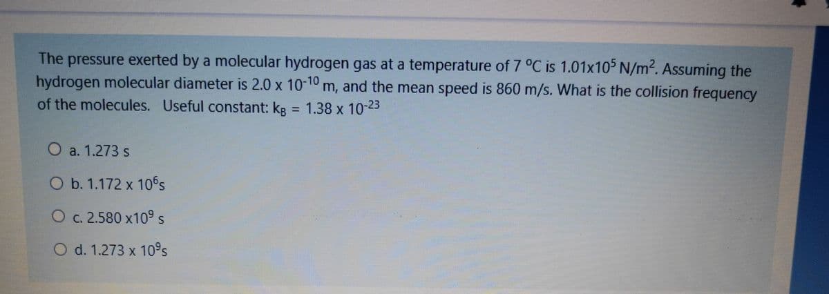 The pressure exerted by a molecular hydrogen gas at a temperature of 7 °C is 1.01x105 N/m2. Assuming the
hydrogen molecular diameter is 2.0 x 10-10 m, and the mean speed is 860 m/s. What is the collision frequency
of the molecules. Useful constant: kg = 1.38 x 10-23
%3D
O a. 1.273 s
O b. 1.172 x 10Ss
O c. 2.580 x10° s
O d. 1.273 x 10s
