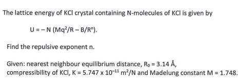 The lattice energy of KCI crystal containing N-molecules of KCl is given by
U =-N (Mq?/R – B/R").
Find the repulsive exponent n.
Given: nearest neighbour equilibrium distance, Ro = 3.14 Å,
compressibility of KCI, K = 5.747 x 10-11 m²/N and Madelung constant M = 1.748.
