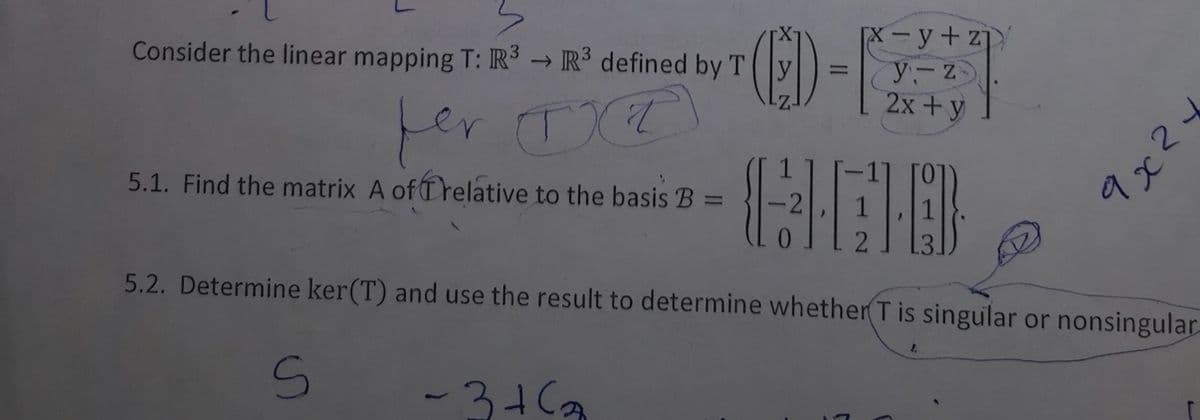 Consider the linear mapping T: R³ R³ defined by T
per
5.1. Find the matrix A of Trelative to the basis B
S
(D-
-3+6₂
[x-y+z
y-z
2x + y
5.2. Determine ker(T) and use the result to determine whether T is singular or nonsingular-
тахь