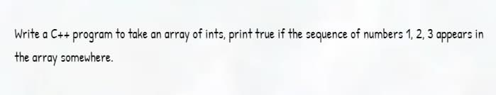 Write a C++ program to take an array of ints, print true if the sequence of numbers 1, 2, 3 appears in
the array
somewhere.
