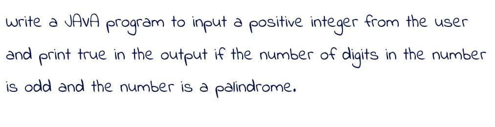 write a JAVA program to input a positive integer from the user
and print true in the output if the number of digits in the number
is odd and the number is a palindrome.
