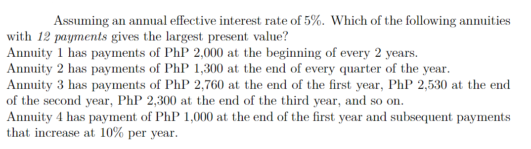 Assuming an annual effective interest rate of 5%. Which of the following annuities
with 12 payments gives the largest present value?
Annuity 1 has payments of PhP 2,000 at the beginning of every 2 years.
Annuity 2 has payments of PhP 1,300 at the end of every quarter of the year.
Annuity 3 has payments of PhP 2,760 at the end of the first year, PhP 2,530 at the end
of the second year, PhP 2,300 at the end of the third year, and so on.
Annuity 4 has payment of PhP 1,000 at the end of the first year and subsequent payments
that increase at 10% per year.
