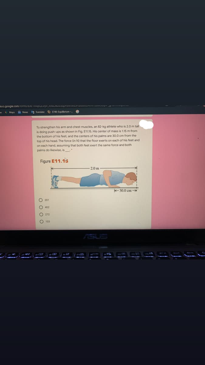 locs.google.com/torms/a/e/ IHAIpULSryv_AINSUDLUJuprov Lru unu wun p
eO Maps a News
1 Translate E740: Equilibrium-
To strengthen his arm and chest muscles, an 82-kg athlete who is 2.0 m tall
is doing push-ups as shown in Fig. E11.15. His center of mass is 1.15 m from
the bottom of his feet, and the centers of his palms are 30.0 cm from the
top of his head. The force (in N) that
on each hand, assuming that both feet exert the same force and both
palms do likewise, is
floor exerts on each of his feet and
Figure E11.15
2.0 m
K-30.0 cm
O 201
O 402
O 272
103
o o o o
