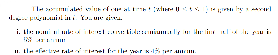The accumulated value of one at time t (where 0 <t < 1) is given by a second
degree polynomial in t. You are given:
i. the nominal rate of interest convertible semiannually for the first half of the year is
5% per annum
ii. the effective rate of interest for the year is 4% per annum.
