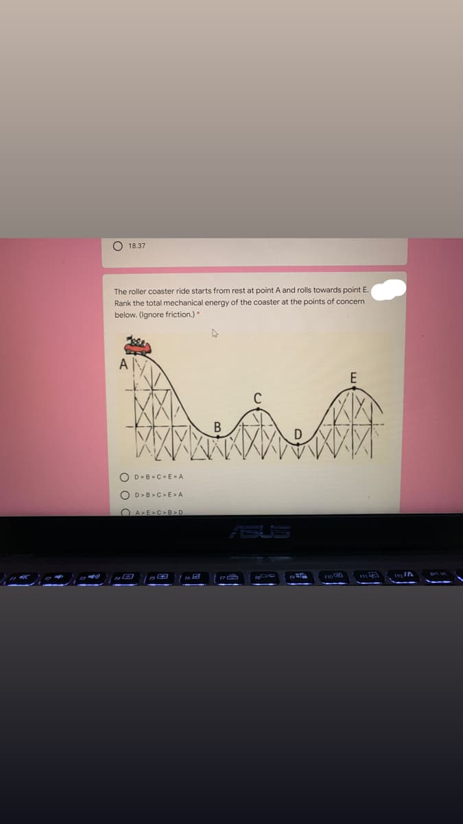 O 18.37
The roller coaster ride starts from rest at point A and rolls towards point E.
Rank the total mechanical energy of the coaster at the points of concern
below. (Ignore friction.)
A
O D-B = C = EA
O D>B >C>E>A
O A>E>C> B >D
ASUS
