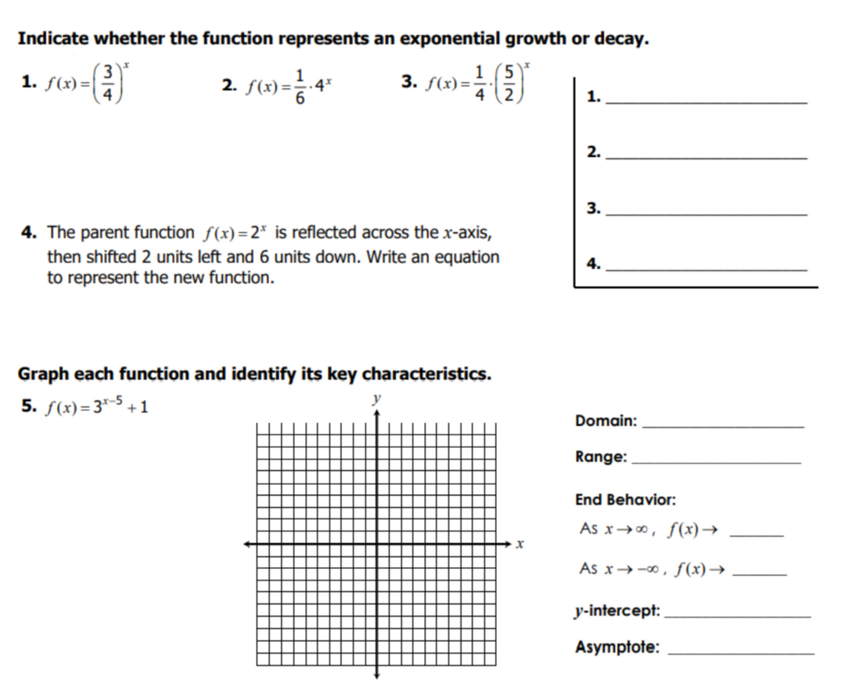 Indicate whether the function represents an exponential growth or decay.
( 3)'
1. f(x) =|
3. f(x)=
1 (5)*
4
.4*
1.
2.
3.
4. The parent function f(x) =2* is reflected across the x-axis,
then shifted 2 units left and 6 units down. Write an equation
to represent the new function.
4.
Graph each function and identify its key characteristics.
5. f(x) = 3"-5 + 1
y
Domain:
Range:
End Behavior:
As x→0, f(x)→
As x→-0, f(x)→
y-intercept:
Asymptote:
