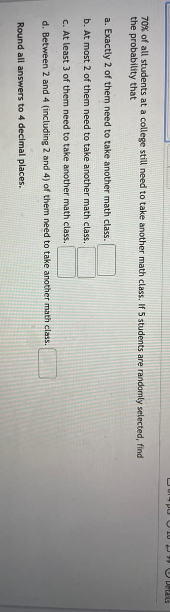 O U PLs3 U 20 99 U Details
70% of all students at a college still need to take another math class. If 5 students are randomly selected, find
the probability that
a. Exactly 2 of them need to take another math class.
b. At most 2 of them need to take another math class.
c. At least 3 of them need to take another math class.
d. Between 2 and 4 (including 2 and 4) of them need to take another math class.
Round all answers to 4 decimal places.

