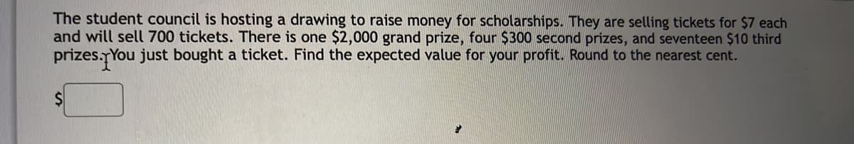 The student council is hosting a drawing to raise money for scholarships. They are selling tickets for $7 each
and will sell 700 tickets. There is one $2,000 grand prize, four $300 second prizes, and seventeen $10 third
prizes.TYou just bought a ticket. Find the expected value for your profit. Round to the nearest cent.
