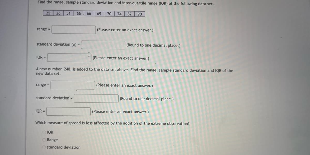 Find the range, sample standard deviation and inter-quartile range (1QR) of the following data set.
25
26
51
66 66
69
70
82
06
range =
(Please enter an exact answer.)
standard deviation (s) =
(Round to one decimal place.)
IQR =
(Please enter an exact answer.)
A new number, 248, is added to the data set above. Find the range, sample standard deviation and IQR of the
new data set.
range =
(Please enter an exact answer.)
standard deviation =
(Round to one decimal place.)
IQR =
(Please enter
exact answer.)
Which measure of spread is less affected by the addition of the extreme observation?
O IQR
O Range
O standard deviation
