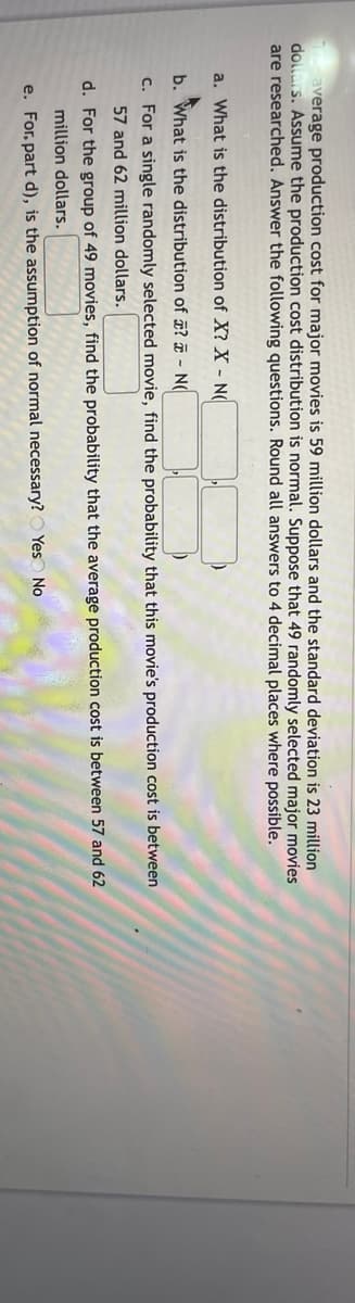 average production cost for major movies is 59 million dollars and the standard deviation is 23 million
dollars. Assume the production cost distribution is normal. Suppose that 49 randomly selected major movies
are researched. Answer the following questions. Round all answers to 4 decimal places where possible.
a. What is the distribution of X? X - N(
b. What is the distribution of ? ¤ - N(
c. For a single randomly selected movie, find the probability that this movie's production cost is between
57 and 62 million dollars.
d. For the group of 49 movies, find the probability that the average production cost is between 57 and 62
million dollars.
e. For, part d), is the assumption of normal necessary? O Yes No
