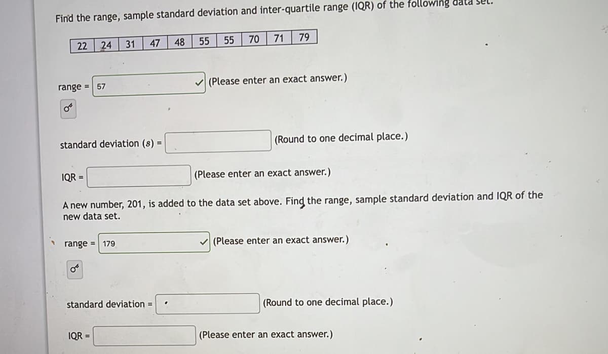 Find the range, sample standard deviation and inter-quartile range (IQR) of the following data Sel.
22
24 31
47
48
55
55
70
71
79
range =
V (Please enter an exact answer.)
57
standard deviation (s) =
(Round to one decimal place.)
IQR =
(Please enter an exact answer.)
A new number, 201, is added to the data set above. Find the range, sample standard deviation and IQR of the
new data set.
range = 179
(Please enter an exact answer.)
standard deviation =
(Round to one decimal place.)
IQR =
(Please enter an exact answer.)
