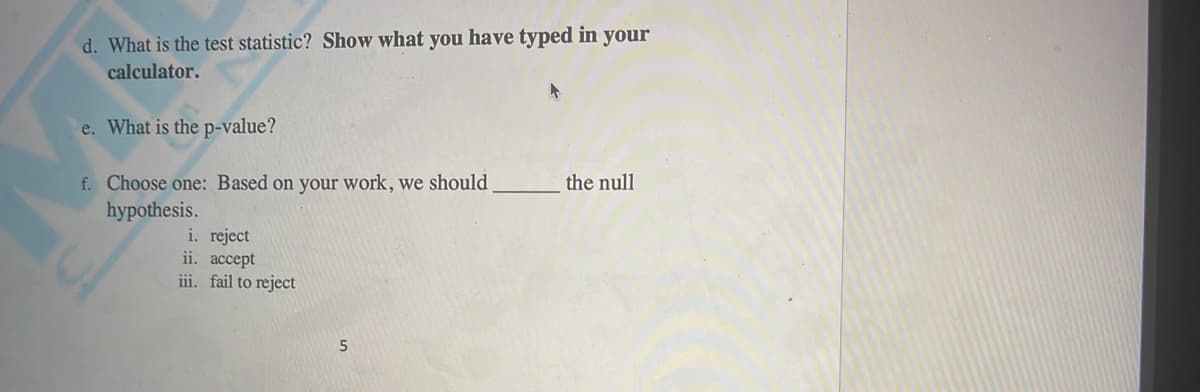 d. What is the test statistic? Show what you have typed in your
calculator.
e. What is the p-value?
f. Choose one: Based on your work, we should.
hypothesis.
the null
i. reject
ii. accept
iii. fail to reject
