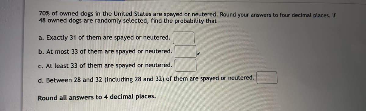 70% of owned dogs in the United States are spayed or neutered. Round your answers to four decimal places. If
48 owned dogs are randomly selected, find the probability that
a. Exactly 31 of them are spayed or neutered.
b. At most 33 of them are spayed or neutered.
C. At least 33 of them are spayed or neutered.
d. Between 28 and 32 (including 28 and 32) of them are spayed or neutered.
Round all answers to 4 decimal places.
