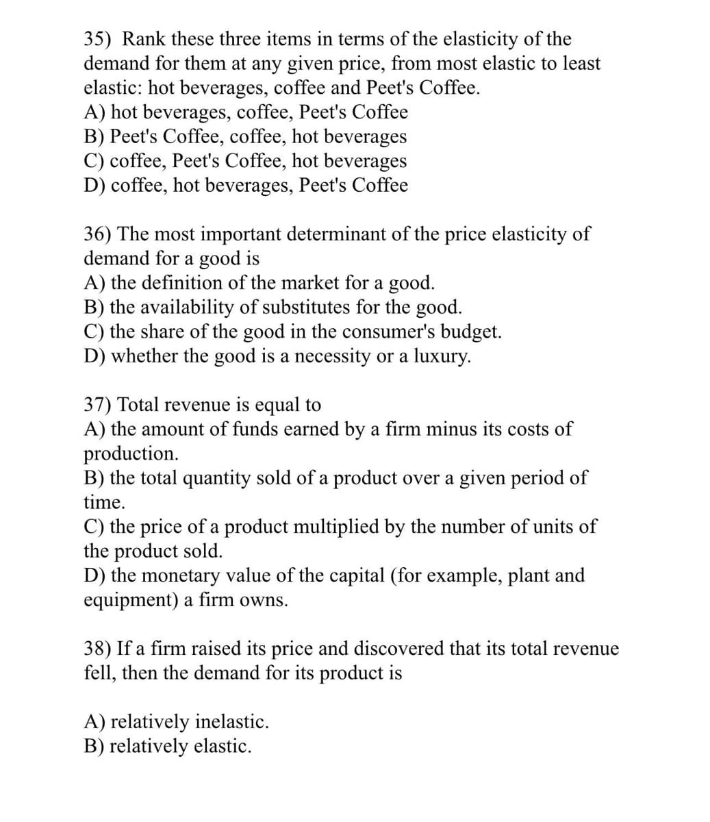 35) Rank these three items in terms of the elasticity of the
demand for them at any given price, from most elastic to least
elastic: hot beverages, coffee and Peet's Coffee.
A) hot beverages, coffee, Peet's Coffee
B) Peet's Coffee, coffee, hot beverages
C) coffee, Peet's Coffee, hot beverages
D) coffee, hot beverages, Peet's Coffee
36) The most important determinant of the price elasticity of
demand for a good is
A) the definition of the market for a good.
B) the availability of substitutes for the good.
C) the share of the good in the consumer's budget.
D) whether the good is a necessity or a luxury.
37) Total revenue is equal to
A) the amount of funds earned by a firm minus its costs of
production.
B) the total quantity sold of a product over a given period of
time.
C) the price of a product multiplied by the number of units of
the product sold.
D) the monetary value of the capital (for example, plant and
equipment) a firm owns.
38) If a firm raised its price and discovered that its total revenue
fell, then the demand for its product is
A) relatively inelastic.
B) relatively elastic.
