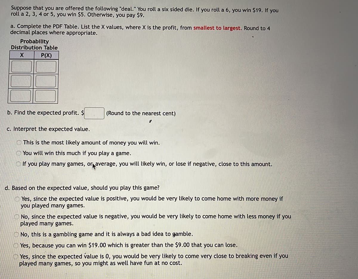 Suppose that you are offered the following "deal." You roll a six sided die. If you roll a 6, you win $19. If you
roll a 2, 3, 4 or 5, you win $5. Otherwise, you pay $9.
a. Complete the PDF Table. List the X values, where X is the profit, from smallest to largest. Round to 4
decimal places where appropriate.
Probability
Distribution Table
P(X)
b. Find the expected profit. $
(Round to the nearest cent)
c. Interpret the expected value.
O This is the most likely amount of money you will win.
O You will win this much if you play a game.
O If you play many games, or average, you will likely win, or lose if negative, close to this amount.
d. Based on the expected value, should you play this game?
Yes, since the expected value is positive, you would be very likely to come home with more money if
you played many games.
O No, since the expected value is negative, you would be very likely to come home with less money if you
played many games.
O No, this is a gambling game and it is always a bad idea to gamble.
O Yes, because you can win $19.00 which is greater than the $9.00 that you can lose.
Yes, since the expected value is 0, you would be very likely to come very close to breaking even if you
played many games, so you might as well have fun at no cost.
