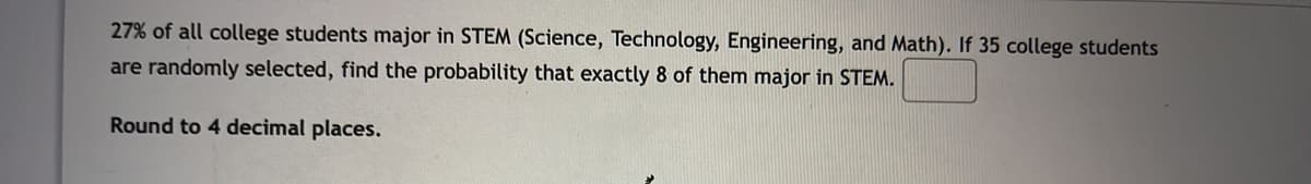 27% of all college students major in STEM (Science, Technology, Engineering, and Math). If 35 college students
are randomly selected, find the probability that exactly 8 of them major in STEM.
Round to 4 decimal places.
