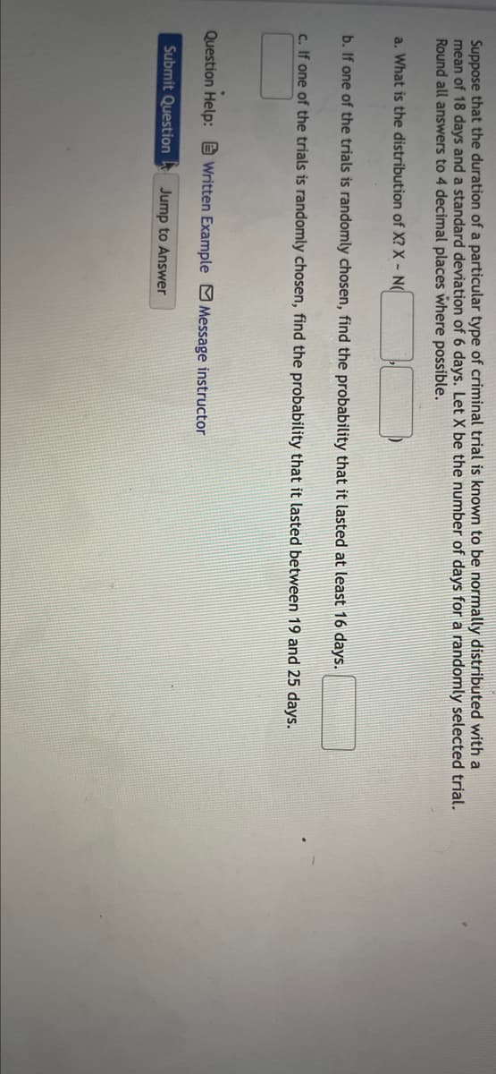 Suppose that the duration of a particular type of criminal trial is known to be normally distributed with a
mean of 18 days and a standard deviation of 6 days. Let X be the number of days for a randomly selected trial.
Round all answers to 4 decimal places where possible.
a. What is the distribution of X? X - N(
b. If one of the trials is randomly chosen, find the probability that it lasted at least 16 days.
c. If one of the trials is randomly chosen, find the probability that it lasted between 19 and 25 days.
Question Help: E Written Example MMessage instructor
Submit Question
Jump to Answer
