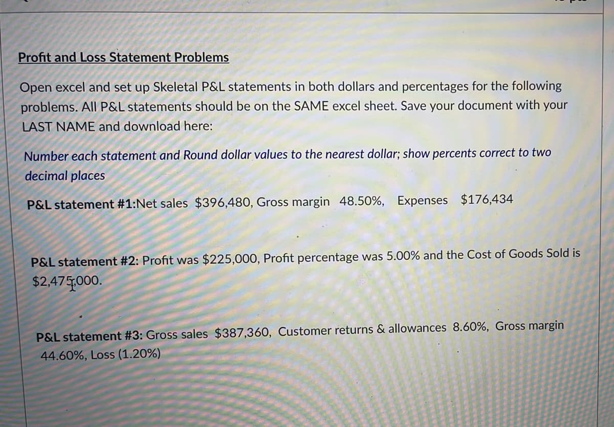 Profit and Loss Statement Problems
Open excel and set up Skeletal P&L statements in both dollars and percentages for the following
problems. All P&L statements should be on the SAME excel sheet. Save your document with your
LAST NAME and download here:
Number each statement and Round dollar values to the nearest dollar; show percents correct to two
decimal places
P&L statement #1:Net sales $396,480, Gross margin 48.50%, Expenses $176,434
P&L statement #2: Profit was $225,000, Profit percentage was 5.00% and the Cost of Goods Sold is
$2,475000.
P&L statement #3: Gross sales $387,360, Customer returns & allowances 8.60%, Gross margin
44.60%, Loss (1.20%)
