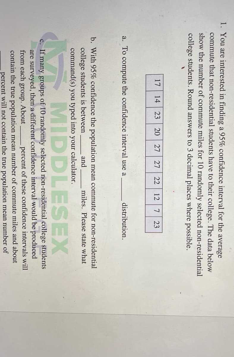 1. You are interested in finding a 95% confidence interval for the
average
commute that non-residential students have to their college. The data below
show the number of commute miles for 10 randomly selected non-residential
college students. Round answers to 3 decimal places where possible.
17
14
23
20 27
27
22
12
7
23
a. To compute the confidence interval use a
distribution.
b. With 95% confidence the population mean commute for non-residential
college students is between
and
miles. Please state what
command(s) you typed into your calculator.
MIDDLESEX
c. If many groups of 10 randomly selected non-residential college students
are surveyed, then a different confidence interval would be produced
percent of these confidence intervals will
from each group. About
contain the true population mean number of commute miles and about
percent will not contain the true population mean number of
