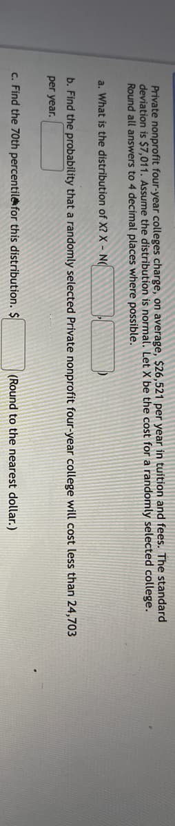 Private nonprofit four-year colleges charge, on average, $26,521 per year in tuition and fees. The standard
deviation is $7,011. Assume the distribution is normal. Let X be the cost for a randomly selected college.
Round all answers to 4 decimal places where possible.
a. What is the distribution of X? X - N(
b. Find the probability that a randomly selected Private nonprofit four-year college will cost less than 24,703
per year.
c. Find the 70th percentile for this distribution. $
(Round to the nearest dollar.)
