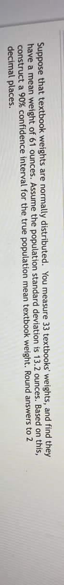 Suppose that textbook weights are normally distributed. You measure 33 textbooks' weights, and find they
have a mean weight of 61 ounces. Assume the population standard deviation is 13.2 ounces. Based on this,
construct a 90% confidence interval for the true population mean textbook weight. Round answers to 2
decimal places.

