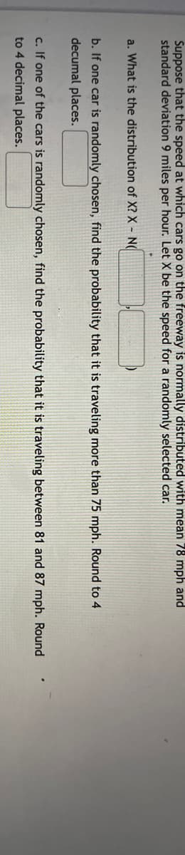 Suppose that the speed at which cars go on the freeway is normally distributed with mean 78 mph and
standard deviation 9 miles per hour. Let X be the speed for a randomly selected car.
a. What is the distribution of X? X N(
b. If one car is randomly chosen, find the probability that it is traveling more than 75 mph. Round to 4
decumal places.
c. If one of the cars is randomly chosen, find the probability that it is traveling between 81 and 87 mph. Round
to 4 decimal places.
