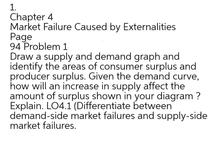 1.
Chapter 4
Market Failure Caused by Externalities
Page
94 Problem 1
Draw a supply and demand graph and
identify the areas of consumer surplus and
producer surplus. Given the demand curve,
how will an increase in supply affect the
amount of surplus shown in your diagram ?
Explain. LO4.1 (Differentiate between
demand-side market failures and supply-side
market failures.
