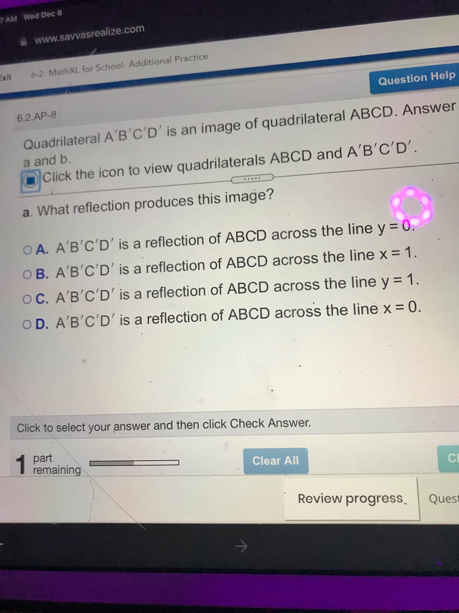 7 AM Wed Dec 8
www.savvasrealize.com
Exit
6-2: MathXI. for School: Additional Practice
Question Help
6.2.AP-8
Quadrilateral A'B'C'D' is an image of quadrilateral ABCD. Answer
a and b.
Click the icon to view quadrilaterals ABCD and A'B'C'D'.
....
a. What reflection produces this image?
O A. A'B'C'D' is a reflection of ABCD across the line y = 0.
O B. A'B'C'D' is a reflection of ABCD across the line x = 1.
OC. A'B'C'D' is a reflection of ABCD across the line y = 1.
OD. A'B'C'D' is a reflection of ABCD across the line x = 0.
Click to select your answer and then click Check Answer.
part
remaining
Clear All
CI
Review progress.
Quest
