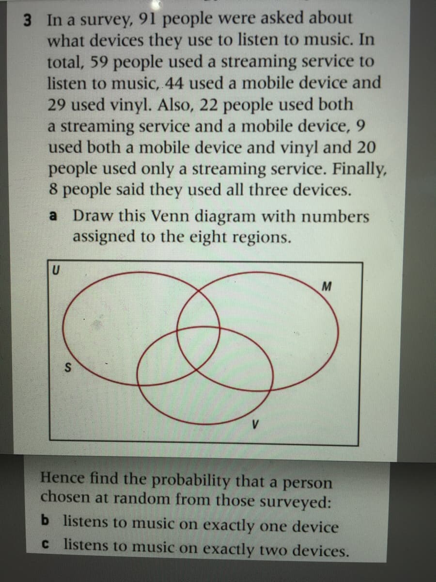 3 In a survey, 91 people were asked about
what devices they use to listen to music. In
total, 59 people used a streaming service to
listen to music, 44 used a mobile device and
29 used vinyl. Also, 22 people used both
a streaming service and a mobile device, 9
used both a mobile device and vinyl and 20
people used only a streaming service. Finally,
8 people said they used all three devices.
a Draw this Venn diagram with numbers
assigned to the eight regions.
U
M
Hence find the probability that a person
chosen at random from those surveyed:
b listens to music on exactly one device
c listens to music on exactly two devices.
