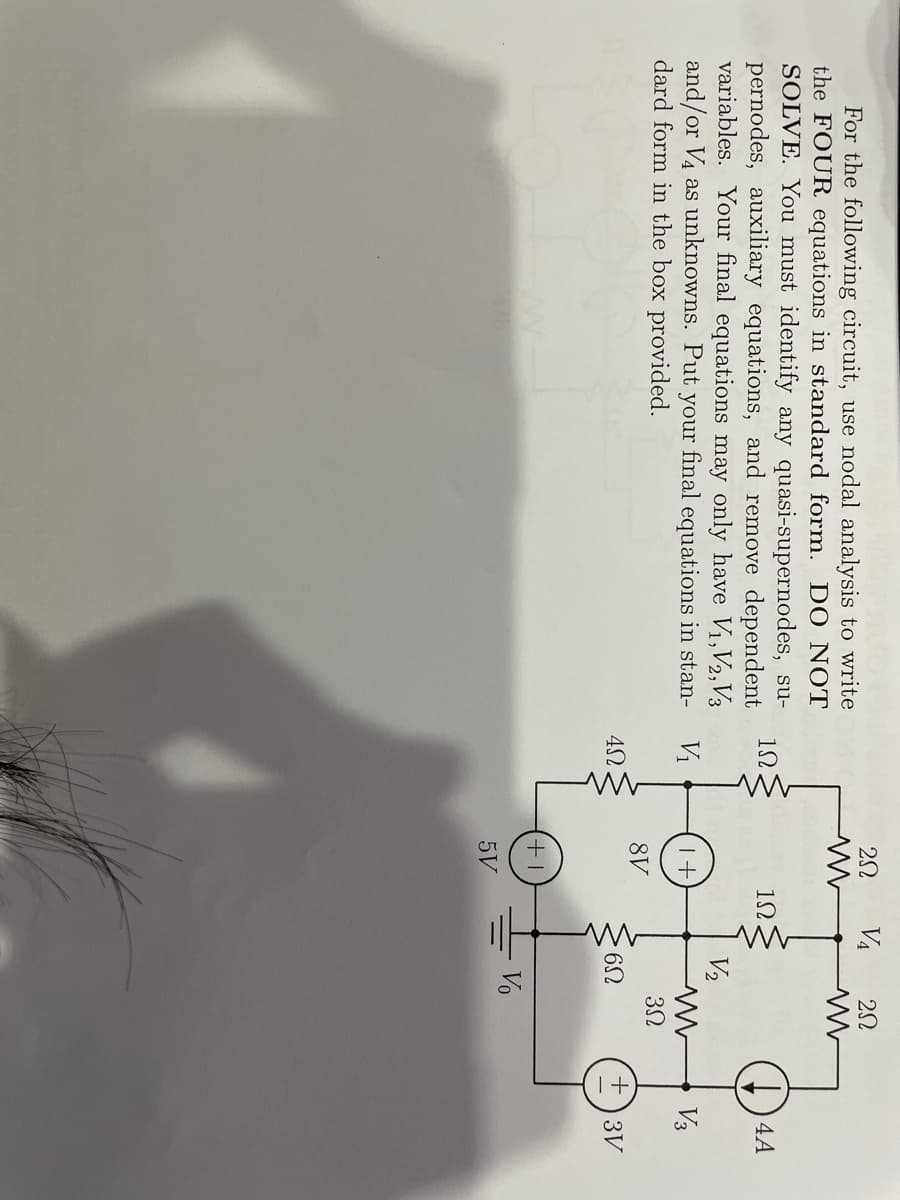 VA
For the following circuit, use nodal analysis to write
the FOUR equations in standard form. DO NOT
SOLVE. You must identify any quasi-supernodes, su-
pernodes, auxiliary equations, and remove dependent
variables. Your final equations may only have V1,V2,V3
and/or V4 as unknowns. Put your final equations in stan-
dard form in the box provided.
12.
)4A
V2
Vi
V3
8V
+)3V
Vo
5V
