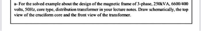 a- For the solved example about the design of the magnetic frame of 3-phase, 250kVA, 6600/400
volts, 50Hz, core type, distribution transformer in your lecture notes. Draw schematically, the top
view of the cruciform core and the front view of the transformer.