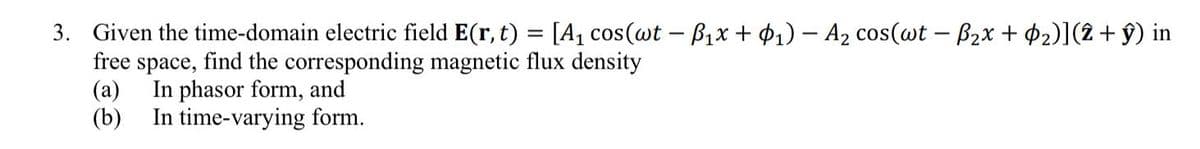 3. Given the time-domain electric field E(r, t) = [A₁ cos(wt − B₁x + ₁) − A₂ cos(wt − ß₂x + ¢2)](2 + ŷ) in
free space, find the corresponding magnetic flux density
(a) In phasor form, and
(b)
In time-varying form.