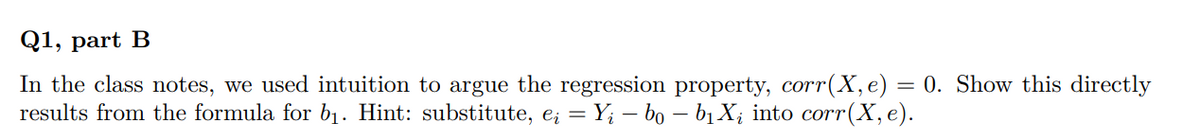 Q1, part B
In the class notes, we used intuition to argue the regression property, corr(X, e) = 0. Show this directly
results from the formula for b₁. Hint: substitute, eį = Y; – bo – b₁ Xį into corr(X, e).