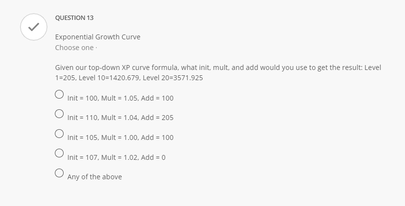 QUESTION 13
Exponential Growth Curve
Choose one
Given our top-down XP curve formula, what init, mult, and add would you use to get the result: Level
1=205, Level 10=1420.679, Level 20=3571.925
O
O
O
Init = 100, Mult = 1.05, Add = 100
Init = 110, Mult = 1.04, Add = 205
Init = 105, Mult = 1.00, Add = 100
Init = 107, Mult = 1.02, Add = 0
Any of the above