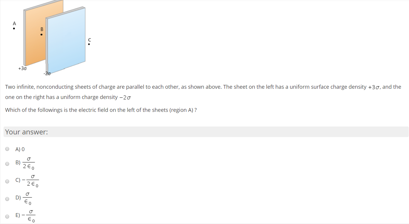 Two infinite, nonconducting sheets of charge are parallel to each other, as shown above. The sheet on the left has a uniform surface charge density +30, and the
one on the right has a uniform charge density –20
Which of the followings is the electric field on the left of the sheets (region A) ?

