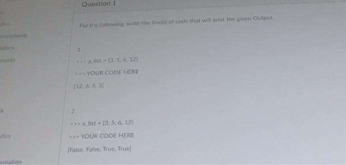 Question 1
For the follovwing write the finels) of code that will emit the given Output.
ncements
slons
1.
ment
>>a list 13, 5,6, 121
5 YOUR CODE HERE
[12.6. 5, 3)
2.
>>a list 13. 5, 6, 12)
tics
> YOUR CODE HERE
IFalse. False. True, True
mation
